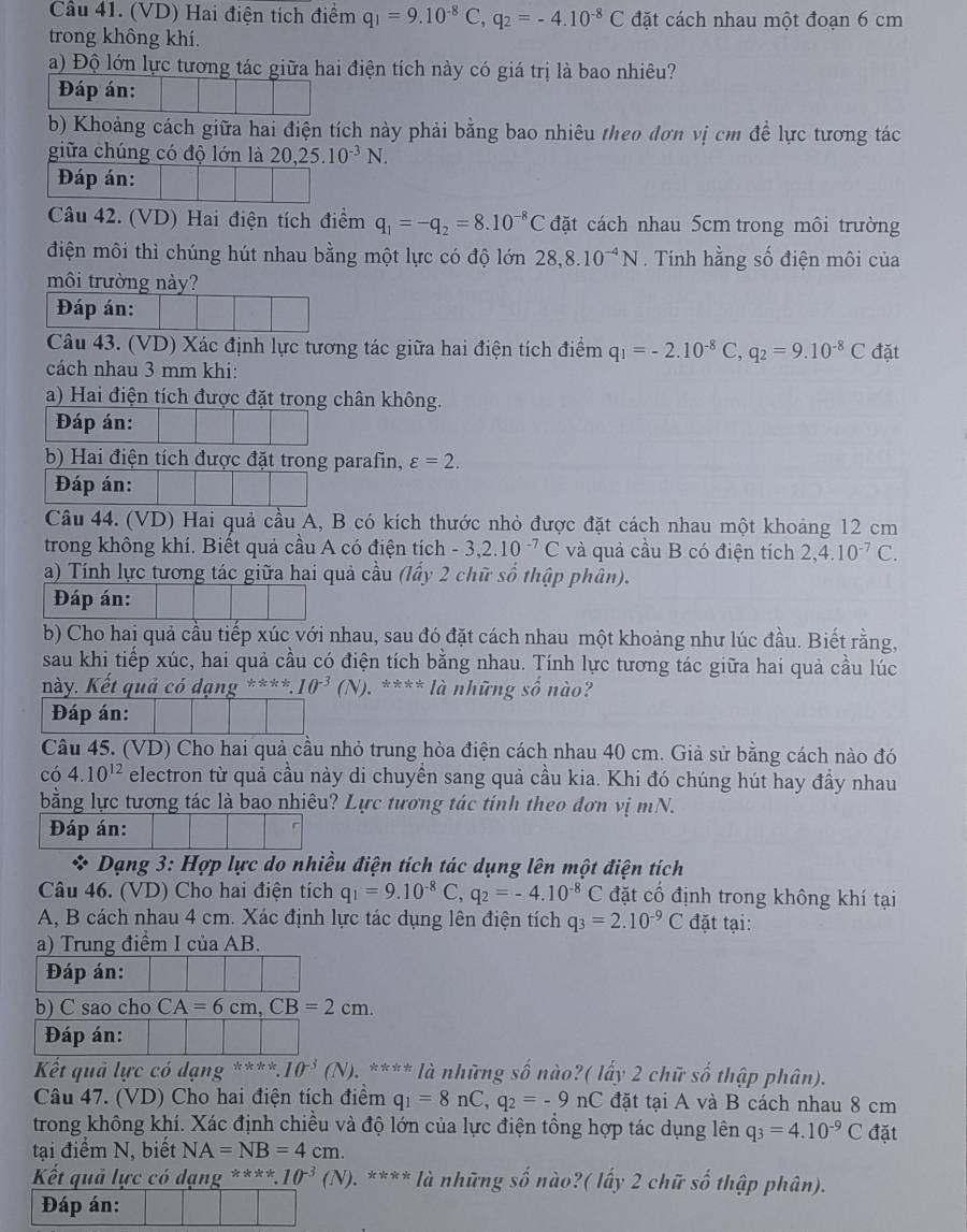 Cầu 41. (VD) Hai điện tích điểm q_1=9.10^(-8)C,q_2=-4.10^(-8)C đặt cách nhau một đoạn 6 cm
trong không khí.
a) Độ lớn lực tương tác giữa hai điện tích này có giá trị là bao nhiêu?
Đáp án:
b) Khoảng cách giữa hai điện tích này phải bằng bao nhiêu theo đơn vị cm đề lực tương tác
giữa chúng có độ lớn là 20,25.10^(-3)N.
Đáp án:
Câu 42. (VD) Hai điện tích điểm q_1=-q_2=8.10^(-8)C đặt cách nhau 5cm trong môi trường
điện môi thì chúng hút nhau bằng một lực có độ lớn 28,8.10^(-4)N. Tính hằng số điện môi của
môi trường này?
Đáp án:
Câu 43. (VD) Xác định lực tương tác giữa hai điện tích điểm q_1=-2.10^(-8)C,q_2=9.10^(-8)C đặt
cách nhau 3 mm khi:
a) Hai điện tích được đặt trong chân không.
Đáp án:
b) Hai điện tích được đặt trong parafin, varepsilon =2.
Đáp án:
Câu 44. (VD) Hai quả cầu A, B có kích thước nhỏ được đặt cách nhau một khoảng 12 cm
trong không khí. Biết quả cầu A có điện tích -3,2.10^(-7)C và quả cầu B có điện tích 2,4.10^(-7)C.
a) Tính lực tương tác giữa hai quả cầu (lấy 2 chữ số thập phân).
Đáp án:
b) Cho hai quả cầu tiếp xúc với nhau, sau đó đặt cách nhau một khoảng như lúc đầu. Biết rằng,
sau khi tiếp xúc, hai quả cầu có điện tích bằng nhau. Tính lực tương tác giữa hai quả cầu lúc
này. Kết quả có dạng ****. 10^(-3)(N). **** là những số nào?
Đáp án:
Câu 45. (VD) Cho hai quả cầu nhỏ trung hòa điện cách nhau 40 cm. Giả sử bằng cách nào đó
có 4.10^(12) electron từ quả cầu này di chuyền sang quả cầu kia. Khi đó chúng hút hay đầy nhau
bằng lực tương tác là bao nhiêu? Lực tương tác tính theo đơn vị mN.
Đáp án:
* Dạng 3: Hợp lực do nhiều điện tích tác dụng lên một điện tích
Câu 46. (VD) Cho hai điện tích q_1=9.10^(-8)C,q_2=-4.10^(-8)C đặt cổ định trong không khí tại
A, B cách nhau 4 cm. Xác định lực tác dụng lên điện tích q_3=2.10^(-9)C đặt tại:
a) Trung điểm I của AB.
Đáp án:
b) C sao cho CA=6cm,CB=2cm.
Đáp án:
Kết quả lực có dạng 4x+4 10^(-3)(N) 0. **** là những số nào?( lấy 2 chữ số thập phân).
Câu 47. (VD) Cho hai điện tích điểm q_1=8nC,q_2=-9nC đặt tại A và B cách nhau 8 cm
trong không khí. Xác định chiều và độ lớn của lực điện tổng hợp tác dụng lên q_3=4.10^(-9)C đặt
tại điểm N, biết NA=NB=4cm.
Kết quả lực có dạng ****10^(-3)(N). *. **** là những số nào?( lấy 2 chữ số thập phân).
Đáp án:
