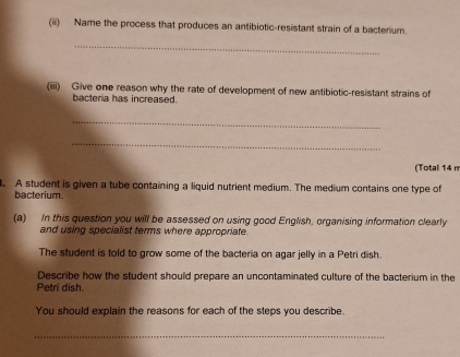 (iii) Name the process that produces an antibiotic-resistant strain of a bacterium. 
_ 
(iiii) Give one reason why the rate of development of new antibiotic-resistant strains of 
bacteria has increased. 
_ 
_ 
(Total 14 n 
. A student is given a tube containing a liquid nutrient medium. The medium contains one type of 
bacterium. 
(a) In this question you will be assessed on using good English, organising information clearly 
and using specialist terms where appropriate. 
The student is told to grow some of the bacteria on agar jelly in a Petri dish. 
Describe how the student should prepare an uncontaminated culture of the bacterium in the 
Petri dish. 
You should explain the reasons for each of the steps you describe. 
_