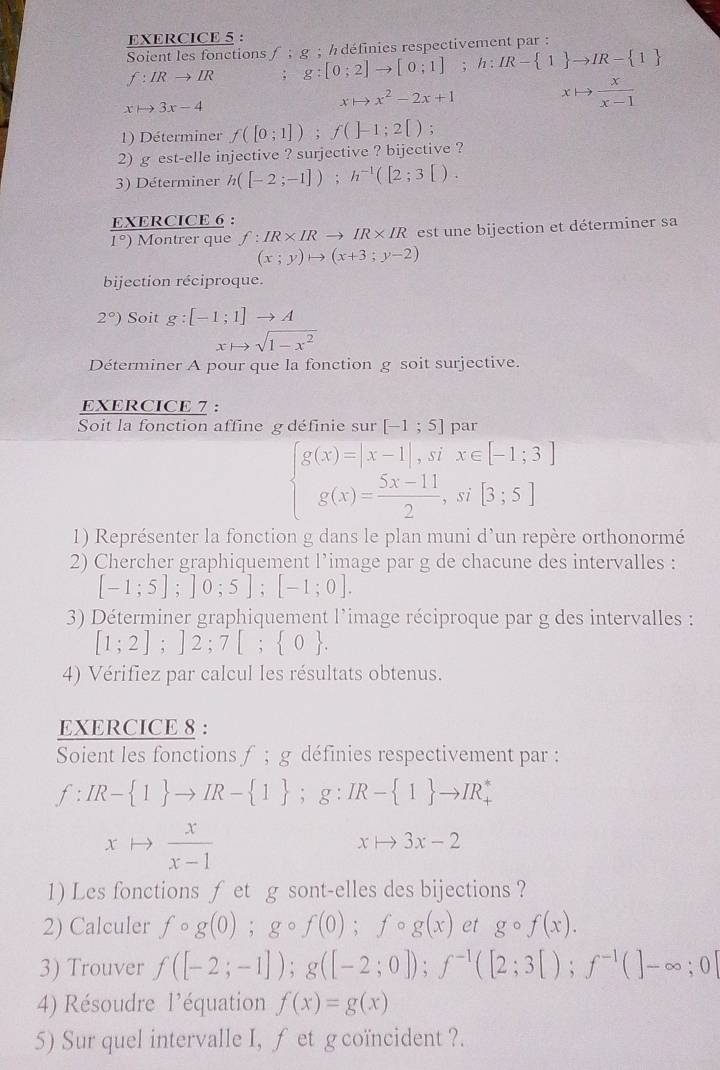 Soient les fonctions f:g
f:IRto IR : g:[0;2]to [0;1];h:IR- 1 to IR- 1 : ; h définies respectivement par :
xto 3x-4
xto x^2-2x+1
xto  x/x-1 
1) Déterminer f([0;1]);f(]-1;2[);
2) g est-elle injective ? surjective ? bijective ?
3) Déterminer h([-2;-1]);h^(-1)([2;3[).
EXERCICE 6 :
1°) Montrer que f:IR* IRto IR* IR est un e bijection et déterminer sa
(x;y)to (x+3;y-2)
bijection réciproque.
2°) Soit g:[-1;1]to A
xto sqrt(1-x^2)
Déterminer A pour que la fonction g soit surjective.
EXERCICE 7 :
Soit la fonction affine g définie sur [-1;5] Dar
beginarrayl g(x)=|x-1|,six∈ [-1;3] g(x)= (5x-11)/2 ,si[3;5]endarray.
1) Représenter la fonction g dans le plan muni d'un repère orthonormé
2) Chercher graphiquement l’image par g de chacune des intervalles :
[-1;5];]0;5];[-1;0].
3) Déterminer graphiquement l'image réciproque par g des intervalles :
[1;2];]2;7[; 0 .
4) Vérifiez par calcul les résultats obtenus.
EXERCICE 8 :
Soient les fonctions f ; g définies respectivement par :
f:IR- 1 to IR- 1 ;g:IR- 1 to IR_+^*
xto  x/x-1 
xto 3x-2
1) Les fonctions ƒ et g sont-elles des bijections ?
2) Calculer fcirc g(0);gcirc f(0);fcirc g(x) et gcirc f(x).
3) Trouver f([-2;-1]);g([-2;0]);f^(-1)([2;3[);f^(-1)(]-∈fty ;0]
4) Résoudre l'équation f(x)=g(x)
5) Sur quel intervalle I, f et g coïncident ?.