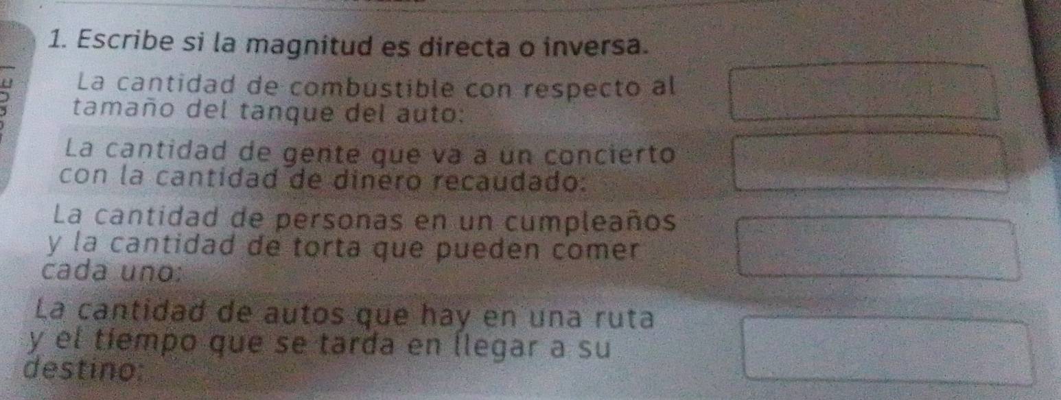 Escribe si la magnitud es directa o inversa. 
La cantidad de combústible con respecto al 
) tamaño del tanque del auto: 
La cantidad de gente que va à un concierto 
con la cantidad de dinero recaudado: 
La cantidad de personas en un cumpleaños 
y la cantidad de torta que pueden comer 
cada uno: 
La cantidad de autos que hay en una ruta 
y el tiempo que se tarda en llegar a su 
destino: