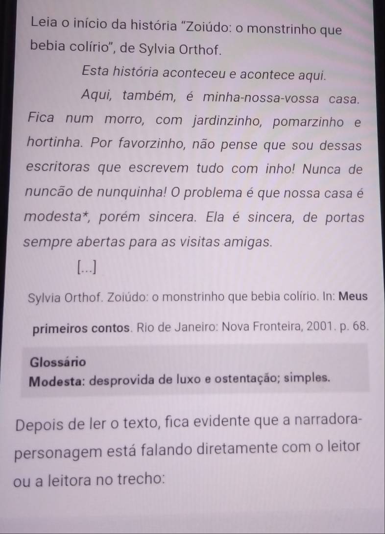 Leia o início da história "Zoiúdo: o monstrinho que 
bebia colírio'', de Sylvia Orthof. 
Esta história aconteceu e acontece aqui. 
Aqui, também, é minha-nossa-vossa casa. 
Fica num morro, com jardinzinho, pomarzinho e 
hortinha. Por favorzinho, não pense que sou dessas 
escritoras que escrevem tudo com inho! Nunca de 
nuncão de nunquinha! O problema é que nossa casa é 
modesta*, porém sincera. Ela é sincera, de portas 
sempre abertas para as visitas amigas. 
[..] 
Sylvia Orthof. Zoiúdo: o monstrinho que bebia colírio. In: Meus 
primeiros contos. Rio de Janeiro: Nova Fronteira, 2001. p. 68. 
Glossário 
Modesta: desprovida de luxo e ostentação; simples. 
Depois de ler o texto, fica evidente que a narradora- 
personagem está falando diretamente com o leitor 
ou a leitora no trecho: