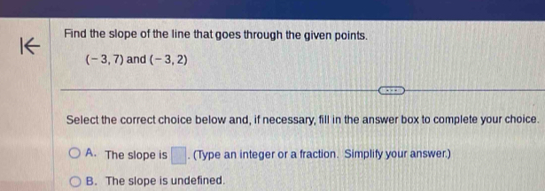 Find the slope of the line that goes through the given points.
(-3,7) and (-3,2)
Select the correct choice below and, if necessary, fill in the answer box to complete your choice.
A. The slope is □. (Type an integer or a fraction. Simplify your answer.)
B. The slope is undefined.