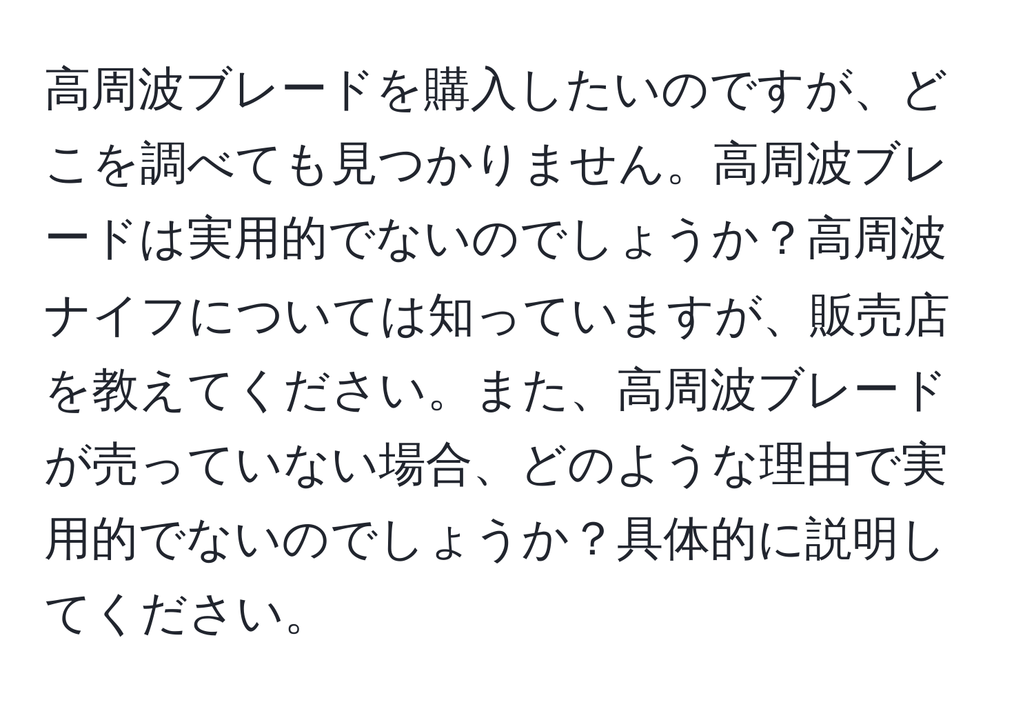 高周波ブレードを購入したいのですが、どこを調べても見つかりません。高周波ブレードは実用的でないのでしょうか？高周波ナイフについては知っていますが、販売店を教えてください。また、高周波ブレードが売っていない場合、どのような理由で実用的でないのでしょうか？具体的に説明してください。