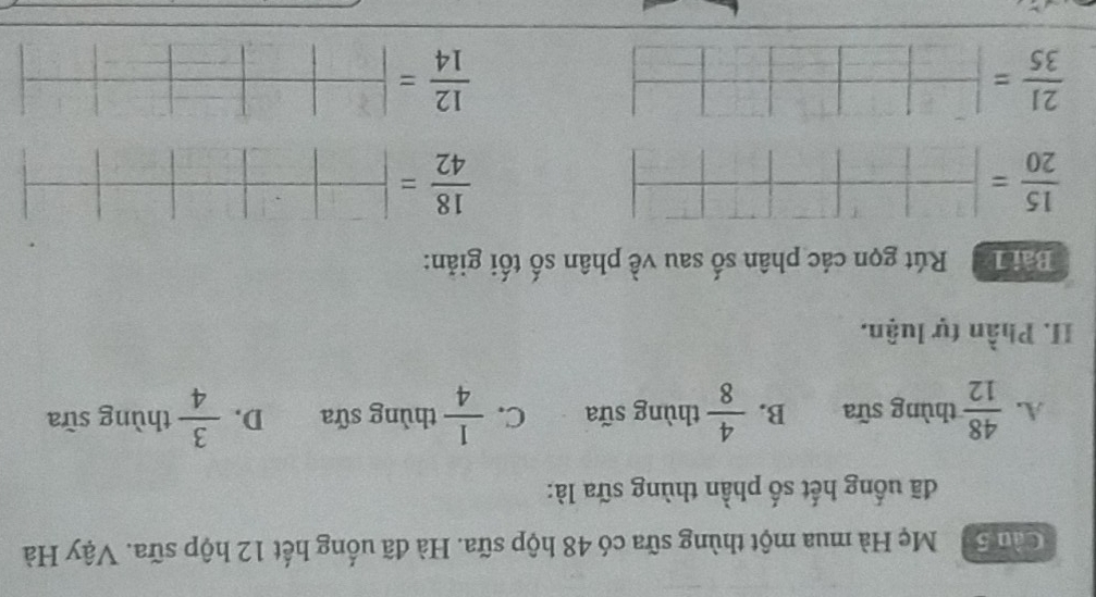 Cầu 50 Mẹ Hà mua một thùng sữa có 48 hộp sữa. Hà đã uống hết 12 hộp sữa. Vậy Hà
đã uống hết số phần thùng sữa là:
A.  48/12  thùng sữa B.  4/8  thùng sữa C.  1/4  thùng sữa D.  3/4  thùng sữa
II. Phần tự luận.
Bài 1 Rút gọn các phân số sau về phân số tối giản:
 15/20 = □ /□  □ □ □
 18/42 = □ /□  | □ /□  |□ |
 21/35 = □ /□  
 12/14 = □ /□  