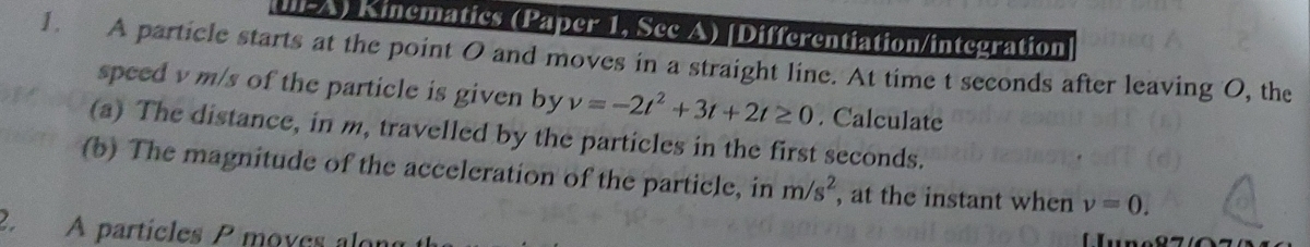 LA) Kinematics (Paper 1, Sec A) [Differentiation/integration 
1. A particle starts at the point O and moves in a straight line. At time t seconds after leaving O, the 
speed v m/s of the particle is given by v=-2t^2+3t+2t≥ 0. Calculate 
(a) The distance, in m, travelled by the particles in the first seconds. 
(b) The magnitude of the acceleration of the particle, in m/s^2 , at the instant when v=0. 
2 A partícles P moves alor