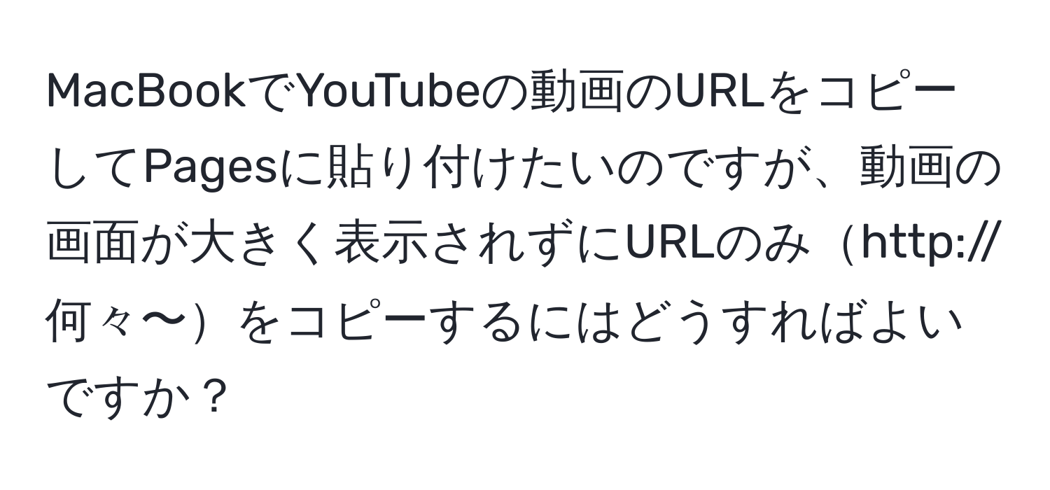 MacBookでYouTubeの動画のURLをコピーしてPagesに貼り付けたいのですが、動画の画面が大きく表示されずにURLのみhttp://何々〜をコピーするにはどうすればよいですか？