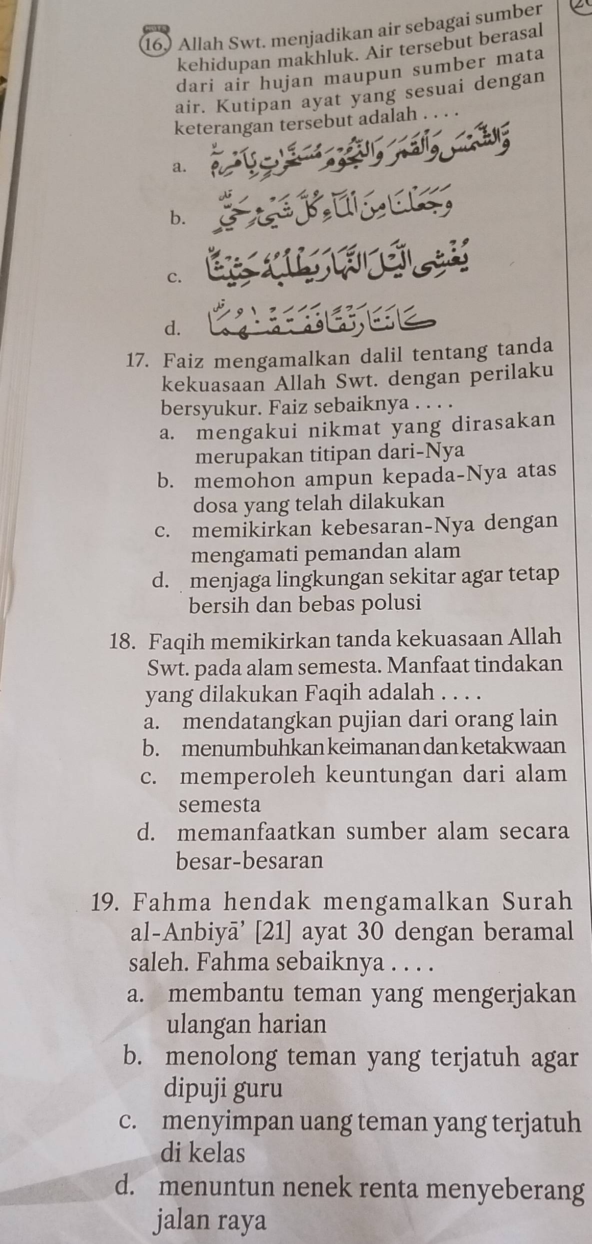 Allah Swt. menjadikan air sebagai sumber
kehidupan makhluk. Air tersebut berasal
dari air hujan maupun sumber mata
air. Kutipan ayat yang sesuai dengan
keterangan tersebut adalah
a.
b.
C.
d.
17. Faiz mengamalkan dalil tentang tanda
kekuasaan Allah Swt. dengan perilaku
bersyukur. Faiz sebaiknya .
a. mengakui nikmat yang dirasakan
merupakan titipan dari-Nya
b. memohon ampun kepada-Nya atas
dosa yang telah dilakukan
c. memikirkan kebesaran-Nya dengan
mengamati pemandan alam
d. menjaga lingkungan sekitar agar tetap
bersih dan bebas polusi
18. Faqih memikirkan tanda kekuasaan Allah
Swt. pada alam semesta. Manfaat tindakan
yang dilakukan Faqih adalah . .
a. mendatangkan pujian dari orang lain
b. menumbuhkan keimanan dan ketakwaan
c. memperoleh keuntungan dari alam
semesta
d. memanfaatkan sumber alam secara
besar-besaran
19. Fahma hendak mengamalkan Surah
al-Anbiyā’ [21] ayat 30 dengan beramal
saleh. Fahma sebaiknya . . . .
a. membantu teman yang mengerjakan
ulangan harian
b. menolong teman yang terjatuh agar
dipuji guru
c. menyimpan uang teman yang terjatuh
di kelas
d. menuntun nenek renta menyeberang
jalan raya