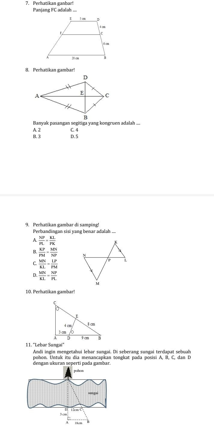 Perhatikan ganbar!
Panjang FC adalah ....
8. Perhatikan gambar!
Banyak pasangan segitiga yang kongruen adalah ....
A. 2 C. 4
B. 3 D. 5
9. Perhatikan gambar di samping!
Perbandingan sisi yang benar adalah ....
A.  NP/PL = KL/PK 
B.  KP/PM = MN/NP 
C.  MN/KL = LP/PM 
D.  MN/KL = NP/PL 
10. Perhatikan gambar!
11. “Lebar Sungai”
Andi ingin mengetahui lebar sungai. Di seberang sungai terdapat sebuah
pohon. Untuk itu dia menancapkan tongkat pada posisi A, B, C, dan D
dengan ukuran seperti pada gambar.