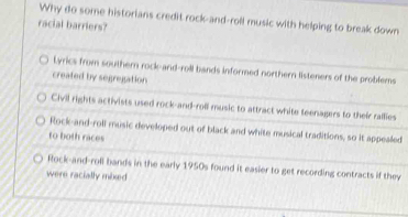 Why do some historians credit rock-and-roll music with helping to break down
racial barriers?
Lyrics from southern rock-and-roll bands informed northern listeners of the problems
created by segregation
Civil rights activists used rock-and-roll music to attract white teenagers to their rallies
Rock-and-roll music developed out of black and white musical traditions, so it appealed
to both races
Rock-and-roll bands in the early 1950s found it easier to get recording contracts if they
were racially mixed