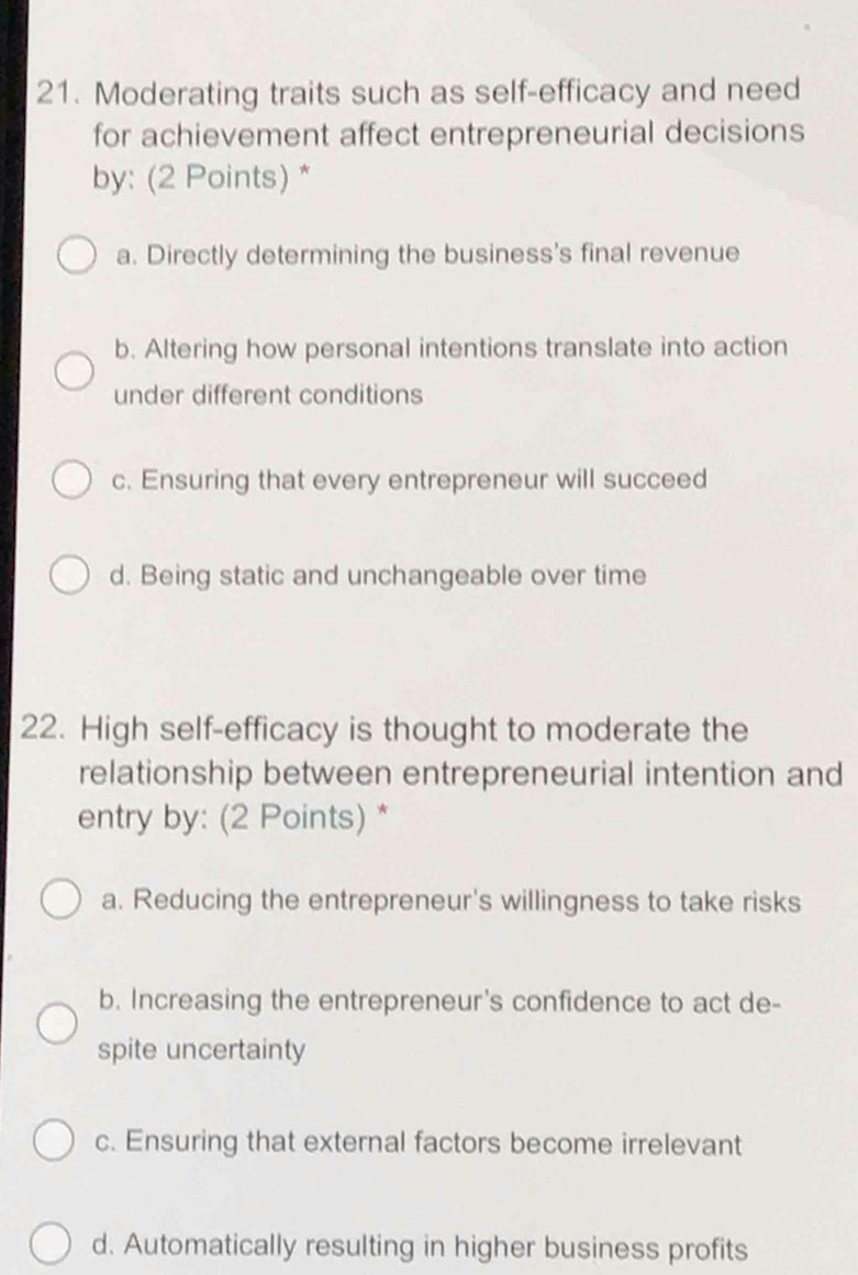 Moderating traits such as self-efficacy and need
for achievement affect entrepreneurial decisions
by: (2 Points) *
a. Directly determining the business's final revenue
b. Altering how personal intentions translate into action
under different conditions
c. Ensuring that every entrepreneur will succeed
d. Being static and unchangeable over time
22. High self-efficacy is thought to moderate the
relationship between entrepreneurial intention and
entry by: (2 Points) *
a. Reducing the entrepreneur's willingness to take risks
b. Increasing the entrepreneur's confidence to act de-
spite uncertainty
c. Ensuring that external factors become irrelevant
d. Automatically resulting in higher business profits