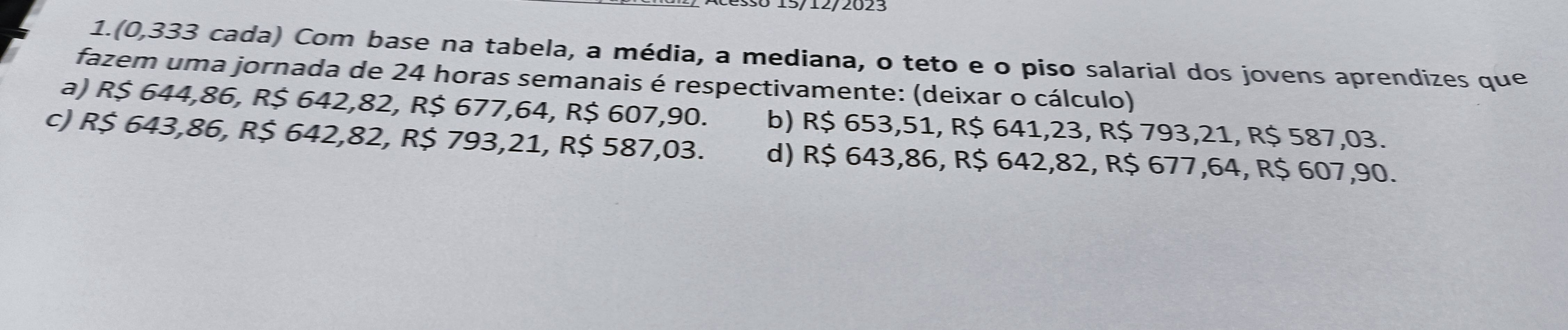 1.(0,333 cada) Com base na tabela, a média, a mediana, o teto e o piso salarial dos jovens aprendizes que
fazem uma jornada de 24 horas semanais é respectivamente: (deixar o cálculo)
a) R$ 644,86, R$ 642,82, R$ 677,64, R$ 607,90. b) R$ 653,51, R$ 641,23, R$ 793,21, R$ 587,03.
c) R$ 643,86, R$ 642,82, R$ 793,21, R$ 587,03. d) R$ 643,86, R$ 642,82, R$ 677,64, R$ 607,90.