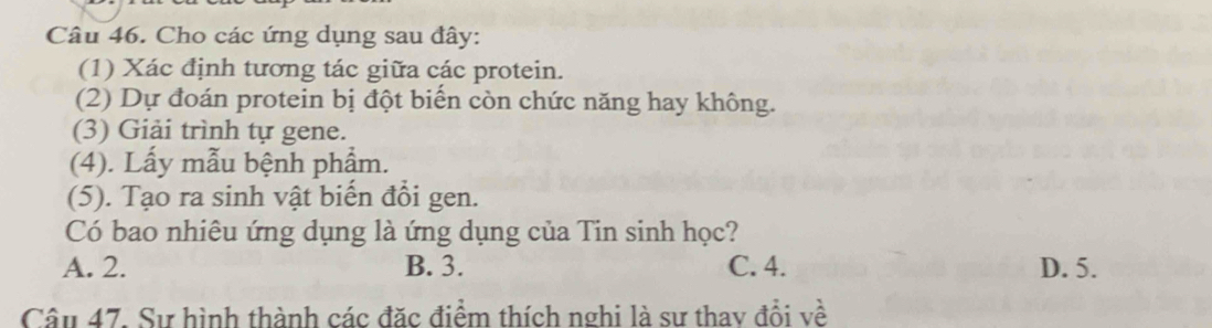 Cho các ứng dụng sau đây:
(1) Xác định tương tác giữa các protein.
(2) Dự đoán protein bị đột biến còn chức năng hay không.
(3) Giải trình tự gene.
(4). Lấy mẫu bệnh phẩm.
(5). Tạo ra sinh vật biến đổi gen.
Có bao nhiêu ứng dụng là ứng dụng của Tin sinh học?
A. 2. B. 3. C. 4. D. 5.
Câu 47. Sự hình thành các đặc điểm thích nghi là sư thay đổi về