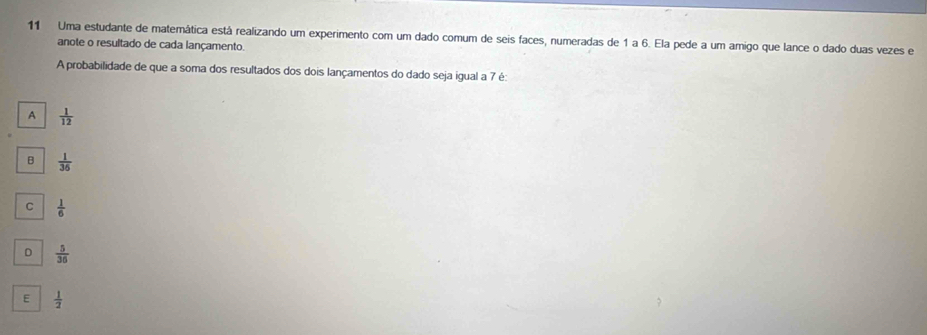 Uma estudante de matemática está realizando um experimento com um dado comum de seis faces, numeradas de 1 a 6. Ela pede a um amigo que lance o dado duas vezes e
anote o resultado de cada lançamento.
A probabilidade de que a soma dos resultados dos dois lançamentos do dado seja igual a 7 é:
A  1/12 
B  1/36 
C  1/6 
D  5/36 
E  1/2 