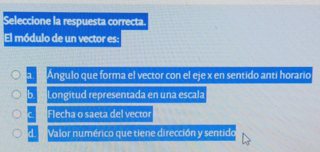 Seleccione la respuesta correcta.
El módulo de un vector es:
a. Ángulo que forma el vector con el eje x en sentido anti horario
b. Longitud representada en una escala
C. Flecha o saeta del vector
d. Valor numérico que tiene dirección y sentido