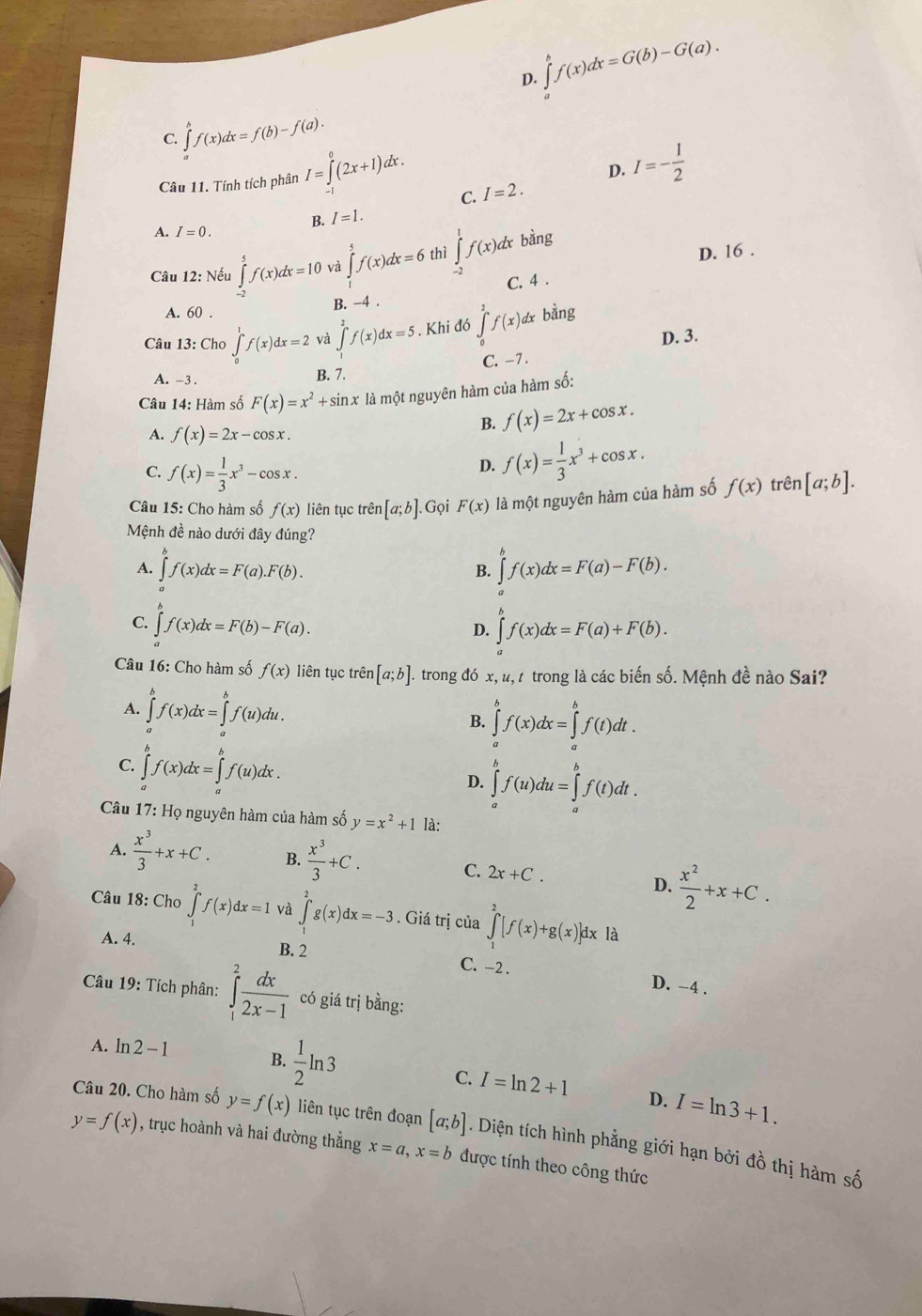 D. ∈t _a^(bf(x)dx=G(b)-G(a).
C. ∈tlimits _a^bf(x)dx=f(b)-f(a).
Câu 11. Tính tích phân I=∈tlimits _(-1)^0(2x+1)dx.
D. I=-frac 1)2
C. I=2.
B. I=1.
A. I=0.
D. 16 .
Câu 12: Nếu ∈tlimits _(-2)^5f(x)dx=10 và ∈tlimits _0^(5f(x)dx=6 thì ∈tlimits _(-2)^1f(x)dx bằng
A. 60 .
B. −4 . C. 4 .
Câu 13: Cho ∈tlimits _0^1f(x)dx=2 và ∈tlimits _0^2f(x)dx=5. Khi đó ∈tlimits _0^2f(x) )d bằng
D. 3.
C. -7.
A. -3 . B. 7.
Câu 14: Hàm số F(x)=x^2)+sin x là một nguyên hàm của hàm số:
A. f(x)=2x-cos x.
B. f(x)=2x+cos x.
C. f(x)= 1/3 x^3-cos x.
D. f(x)= 1/3 x^3+cos x.
Câu 15: Cho hàm số f(x) liên tục trên [a;b]. Gọi F(x) là một nguyên hàm của hàm số f(x) trên [a;b].
Mệnh đề nào dưới đây đúng?
A. ∈tlimits f(x)dx=F(a).F(b). ∈tlimits _a^(bf(x)dx=F(a)-F(b).
B.
C. ∈tlimits _a)f(x)dx=F(b)-F(a). ∈t f(x)dx=F(a)+F(b).
D.
Câu 16: Cho hàm số f(x) liên tục trên [a;b] T. trong đó x, u, t trong là các biến số. Mệnh đề nào Sai?
A. ∈tlimits^bf(x)dx=∈tlimits _a^(bf(u)du.
B. ∈tlimits _a^bf(x)dx=∈tlimits _a^bf(t)dt.
C. ∈t f(x)dx=∈tlimits f(u)dx.
D. ∈tlimits _a^bf(u)du=∈tlimits _a^bf(t)dt.
Câu 17: Họ nguyên hàm của hàm số y=x^2)+1 là:
A.  x^3/3 +x+C. B.  x^3/3 +C. C. 2x+C.
D.  x^2/2 +x+C.
Câu 18: Cho ∈tlimits _1^(2f(x)dx=1 và ∈tlimits _a^2g(x)dx=-3. Giá trị của ∈tlimits _1^2[f(x)+g(x)]dx là
A. 4. B. 2 D. -4 .
C. -2 .
Câu 19: Tích phân: ∈tlimits _1^2frac dx)2x-1 có giá trị bằng:
A. ln 2-1
B.  1/2 ln 3
C. I=ln 2+1 D. I=ln 3+1.
Câu 20. Cho hàm số y=f(x) liên tục trên đoạn [a;b]. Diện tích hình phẳng giới hạn bởi đồ thị hàm số
y=f(x) , trục hoành và hai đường thẳng x=a,x=b được tính theo công thức