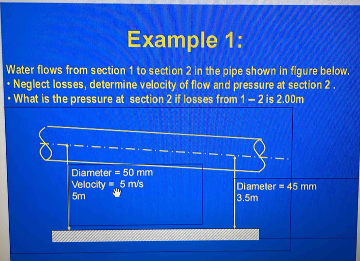 Example 1:
Water flows from section 1 to section 2 in the pipe shown in figure below.
Neglect losses, determine velocity of flow and pressure at section 2.
What is the pressure at section 2 if losses from 1-2 is 2.00m
Diameter =50mm
Velocity T =5m/s Diameter =45mm
5m 3.5m