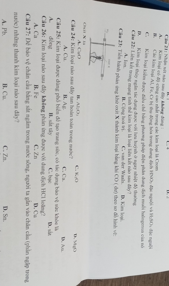 C. 4
B. 1 D. 2
Câu 21: Nhận xét nào sau đây không đúng :
A. Kim loại có độ cứng cao nhất trong các kim loại là Crom
B.    Các kim loại Al, Fe, Cr bị thụ động hóa trong dung dịch HNO_3 đặc nguội và H_2SO_4 đặc nguội
C. Kim loại kiềm được điều chế bằng phương pháp điện phân dung dịch muối halogenua của nó
D. Kim loại thủy ngân tác dụng được với lưu huỳnh ở ngay nhiệt độ thường
Câu 22: Liên kết trong mạng tinh thể kim loại là loại liên kết nào sau đây?
A. Ion. B. Cộng hoá trị. C. van der Waals. D. Kim loại.
Câu 23: Tiến hành phản ứng khử oxit X thành kim loại bằng khí CO ( dư) theo sơ đồ hình vẽ:
Hạ oxit x
Oxit X là
A. CuO B. Al_2O_3 C. K_2O D. M O
Câu 24: Kim loại nào sau đây tan hoàn toàn trong nước?

A. Cu. B. Ag. C. Ca. D. Au.
Câu 25: Kim loại được dùng phổ biến để tạo trang sức, có tác dụng bảo vệ sức khỏe là
A. đồng B. sắt tây C. bạc D. sắt
Câu 26: Kim loại nào sau đây không phản ứng được với dung dịch HCl loãng?
A. Ca B. Fe C. Zn D. Cu
Câu 27: Để bảo vệ chân cầu bằng sắt ngâm trong nước sông, người ta gắn vào chân cầu (phần ngập trong
nước) những thanh kim loại nào sau đây?
A. Pb. B. Cu. C. Zn. D. Sn.