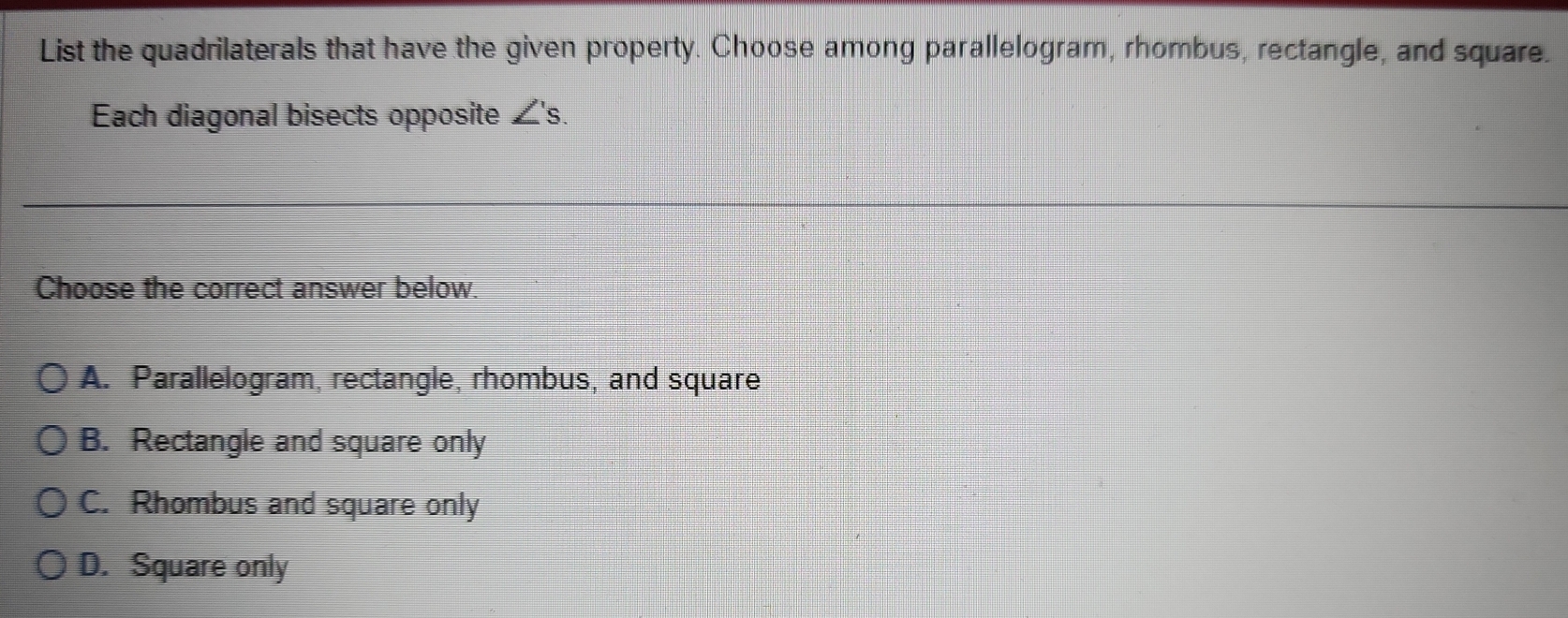 List the quadrilaterals that have the given property. Choose among parallelogram, rhombus, rectangle, and square.
Each diagonal bisects opposite ∠ s. 
Choose the correct answer below.
A. Parallelogram, rectangle, rhombus, and square
B. Rectangle and square only
C. Rhombus and square only
D. Square only