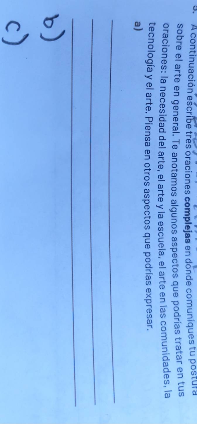 A continuación escribe tres oraciones complejas en donde comuniques tu postura 
sobre el arte en general. Te anotamos algunos aspectos que podrías tratar en tus 
oraciones: la necesidad del arte, el arte y la escuela, el arte en las comunidades, la 
tecnología y el arte. Piensa en otros aspectos que podrías expresar. 
a) 
_ 
_ 
_