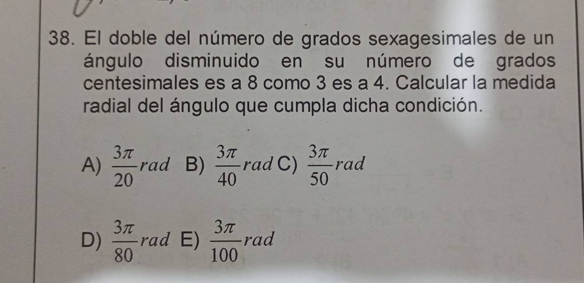 El doble del número de grados sexagesimales de un
ángulo disminuido en su número de grados
centesimales es a 8 como 3 es a 4. Calcular la medida
radial del ángulo que cumpla dicha condición.
A)  3π /20  rad B)  3π /40  rad C)  3π /50  rad
D)  3π /80  rad E)  3π /100  rad