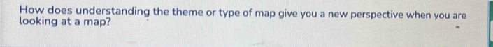 How does understanding the theme or type of map give you a new perspective when you are 
looking at a map?