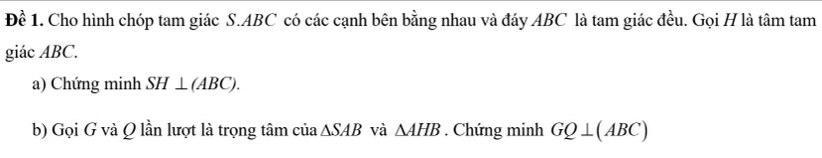 Đề 1. Cho hình chóp tam giác S. ABC có các cạnh bên bằng nhau và đáy ABC là tam giác đều. Gọi H là tâm tam 
giác ABC. 
a) Chứng minh SH⊥ (ABC). 
b) Gọi G và Q lần lượt là trọng tâm của △ SAB và △ AHB. Chứng minh GQ⊥ (ABC)