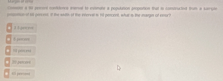 Margai of error
Consider a 90 percent confidence interval to estimate a population proportion that is constructed from a sample
preportion of 66 percent. If the width of the interval is 10 percent, what is the margin of error?
● 2 5 percent
5 percent
10 percent
20 percent
45 percent