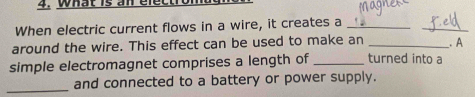 What is an electro 
When electric current flows in a wire, it creates a_ 
_ 
around the wire. This effect can be used to make an _. A 
simple electromagnet comprises a length of_ 
turned into a 
_ 
and connected to a battery or power supply.