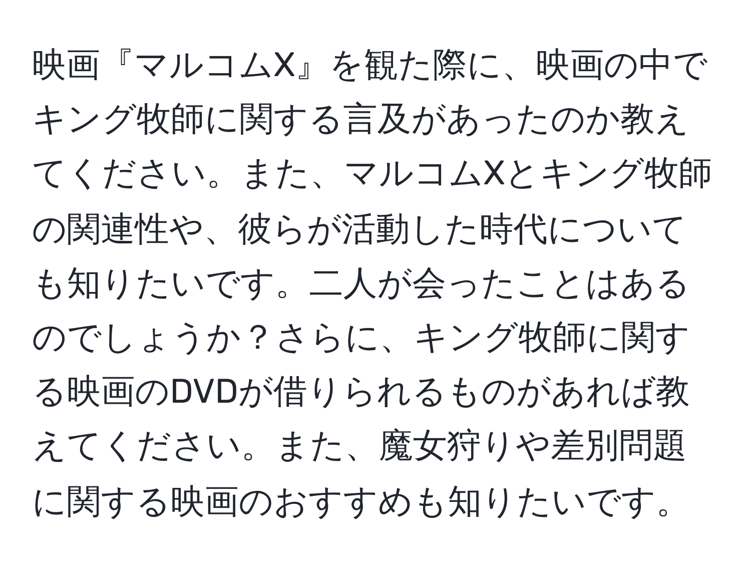 映画『マルコムX』を観た際に、映画の中でキング牧師に関する言及があったのか教えてください。また、マルコムXとキング牧師の関連性や、彼らが活動した時代についても知りたいです。二人が会ったことはあるのでしょうか？さらに、キング牧師に関する映画のDVDが借りられるものがあれば教えてください。また、魔女狩りや差別問題に関する映画のおすすめも知りたいです。