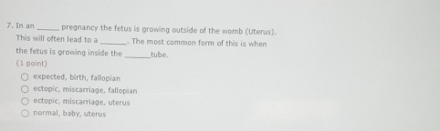 In an _pregnancy the fetus is growing outside of the womb (Uterus).
This will often lead to a_ . The most common form of this is when
_
the fetus is growing inside the tube.
(1 point)
expected, birth, fallopian
ectopic, miscarriage, fallopian
ectopic, miscarriage, uterus
normal, baby, uterus