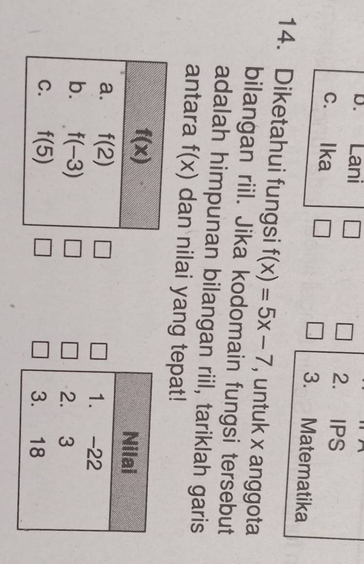 Lani □ 2. IPS
c. Ika 3. Matematika
14. Diketahui fungsi f(x)=5x-7 , untuk x anggota
bilangan riil. Jika kodomain fungsi tersebut
adalah himpunan bilangan riil, tariklah garis
antara f(x) dan nilai yang tepat!
□
□
□