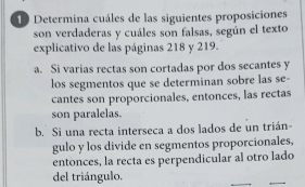 Determina cuáles de las siguientes proposiciones
son verdaderas y cuáles son falsas, según el texto
explicativo de las páginas 218 y 219.
a. Si varias rectas son cortadas por dos secantes y
los segmentos que se determinan sobre las se-
cantes son proporcionales, entonces, las rectas
son paralelas.
b. Si una recta interseca a dos lados de un trián
gulo y los divide en segmentos proporcionales,
entonces, la recta es perpendicular al otro lado
del triángulo.