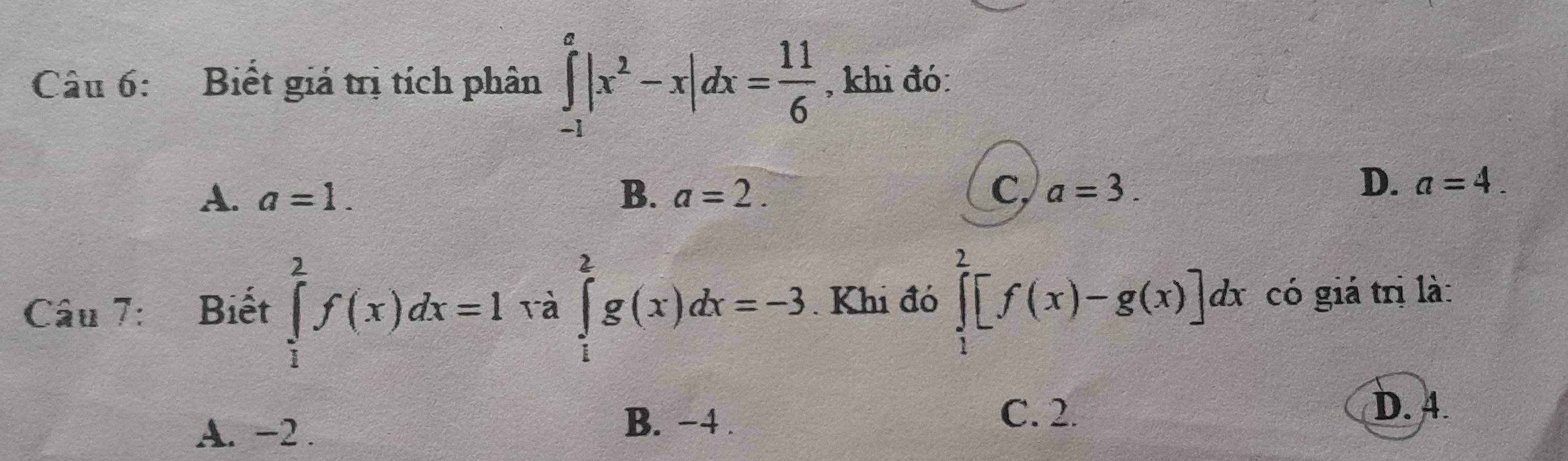 Biết giá trị tích phân ∈tlimits _(-1)^a|x^2-x|dx= 11/6  , khi đó:
A. a=1. B. a=2. C, a=3.
D. a=4. 
Câu 7: Biết ∈tlimits _1^2f(x)dx=1 rà ∈tlimits _1^2g(x)dx=-3. Khi đó ∈tlimits _1^2[f(x)-g(x)]dx có giá trị là:
A. −2.
B. −4.
C. 2. D. 4.