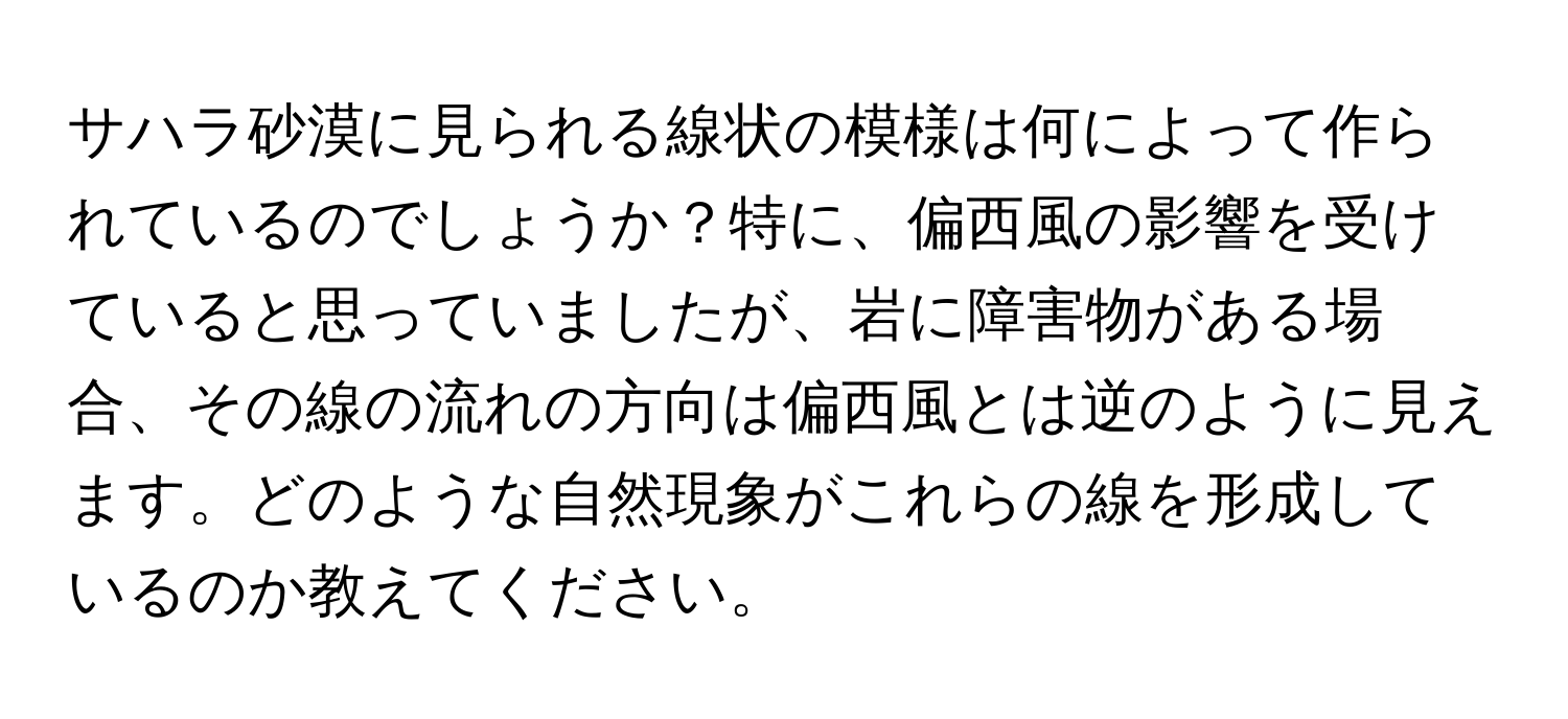 サハラ砂漠に見られる線状の模様は何によって作られているのでしょうか？特に、偏西風の影響を受けていると思っていましたが、岩に障害物がある場合、その線の流れの方向は偏西風とは逆のように見えます。どのような自然現象がこれらの線を形成しているのか教えてください。