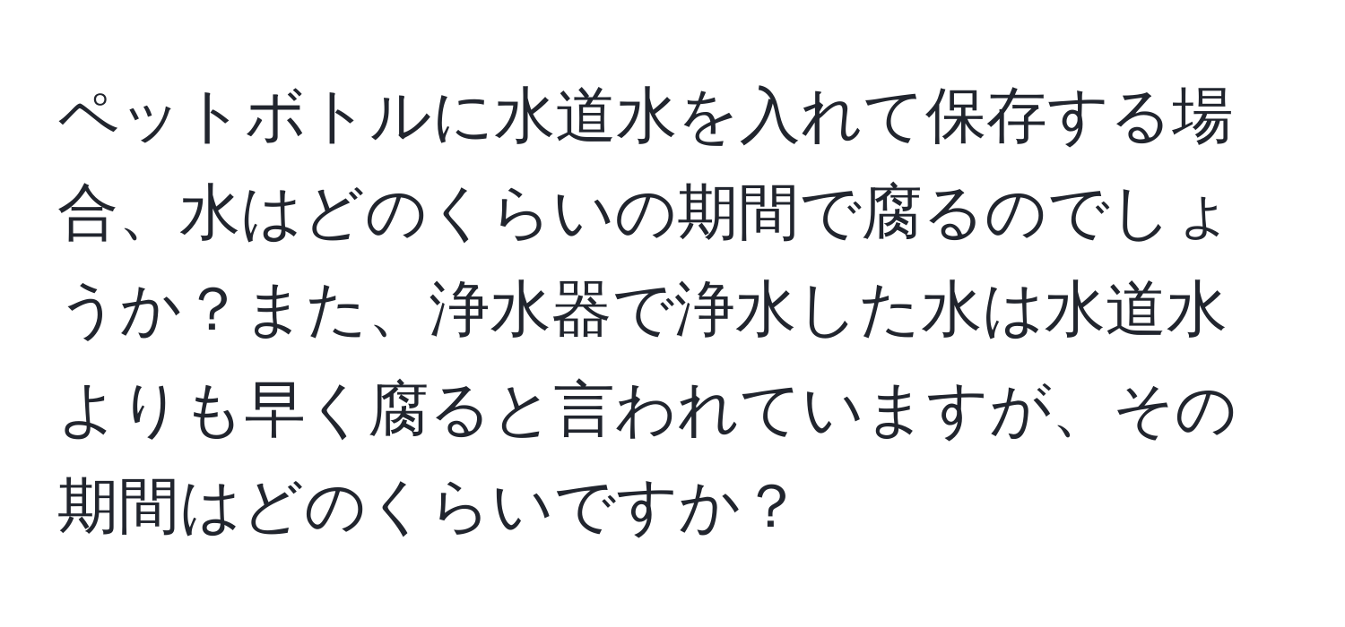 ペットボトルに水道水を入れて保存する場合、水はどのくらいの期間で腐るのでしょうか？また、浄水器で浄水した水は水道水よりも早く腐ると言われていますが、その期間はどのくらいですか？