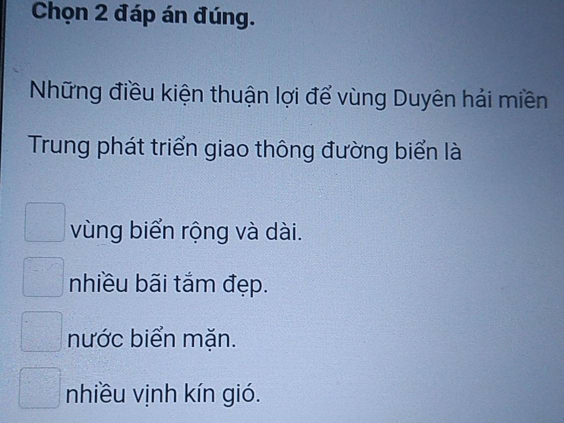 Chọn 2 đáp án đúng.
Những điều kiện thuận lợi để vùng Duyên hải miền
Trung phát triển giao thông đường biển là
vùng biển rộng và dài.
nhiều bãi tắm đẹp.
nước biển mặn.
nhiều vịnh kín gió.