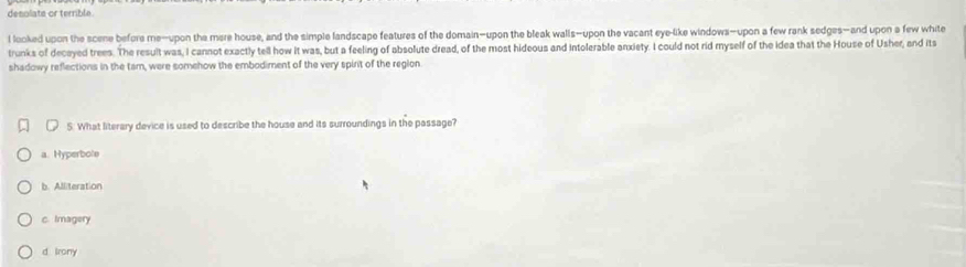 desolats or terrible.
l looked upon the scene before me-upon the mere house, and the simple landscape features of the domain—upon the bleak walls—upon the vacant eye-like windows-upon a few rank sedges—and upon a few white
trunks of decayed trees. The result was, I cannot exactly tell how it was, but a feeling of absolute dread, of the most hideous and intolerable anxiety. I could not rid myself of the idea that the House of Usher, and its
shadowy reflections in the tam, were somehow the embodiment of the very spint of the reglon
5. What literary device is used to describe the house and its surroundings in the passage?
a. Hyperbole
b. Alliteration
c. Imagery
d Irony