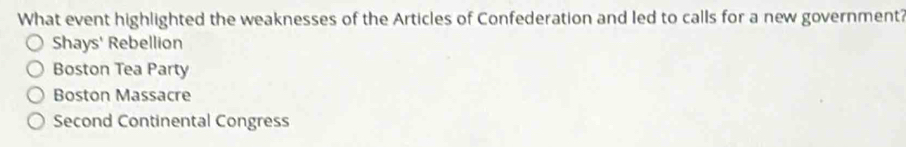 What event highlighted the weaknesses of the Articles of Confederation and led to calls for a new government?
Shays' Rebellion
Boston Tea Party
Boston Massacre
Second Continental Congress