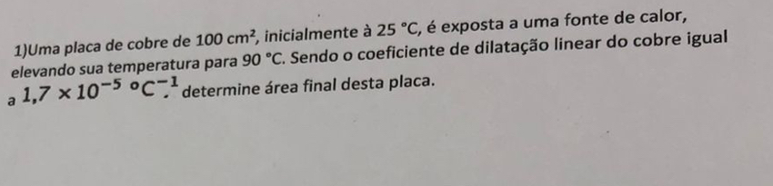 1)Uma placa de cobre de 100cm^2 , inicialmente à 25°C , é exposta a uma fonte de calor, 
elevando sua temperatura para 90°C F. Sendo o coeficiente de dilatação linear do cobre igual 
a 1,7* 10^(-5)°C_.^(-1) determine área final desta placa.