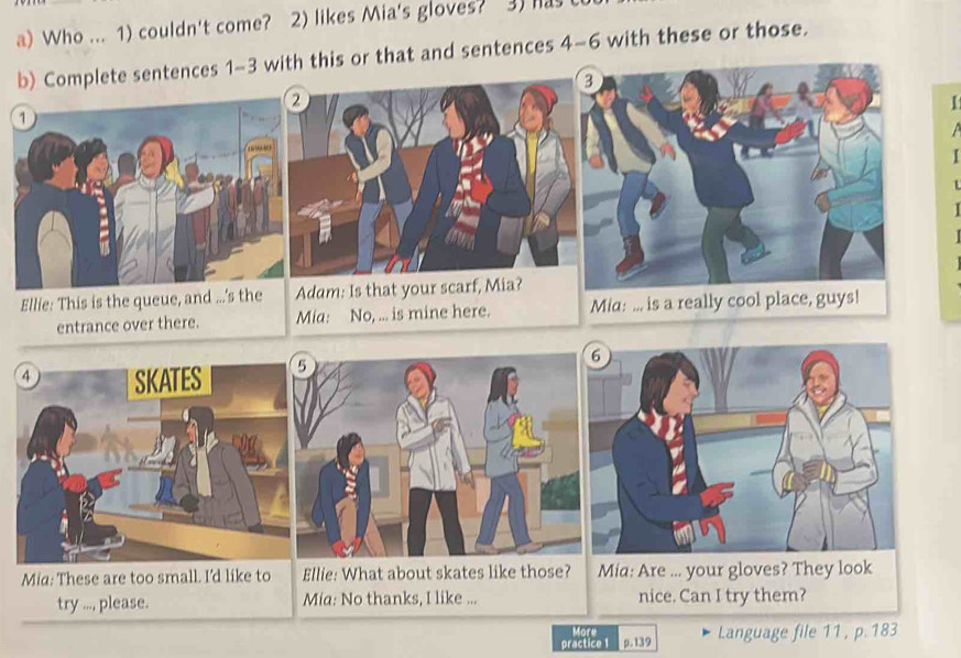 Who ... 1) couldn't come? 2) likes Mia's gloves? 3) has t 
b) Complete sentences 1-3 with this or that and sentences 4-6 with these or those. 
【 

1 
Ellie: This is the queue, and ...'s the Adam: Is that your scarf, Mia? 
entrance over there. Mia: No, ... is mine here. 
Mia: These are too small. I'd like to Ellie: What about skates like those? Mia: Are ... your gloves? They look 
try ..., please. Mia: No thanks, I like ... nice. Can I try them? 
More 
practice 1 p. 139 Language file 11 , p. 183