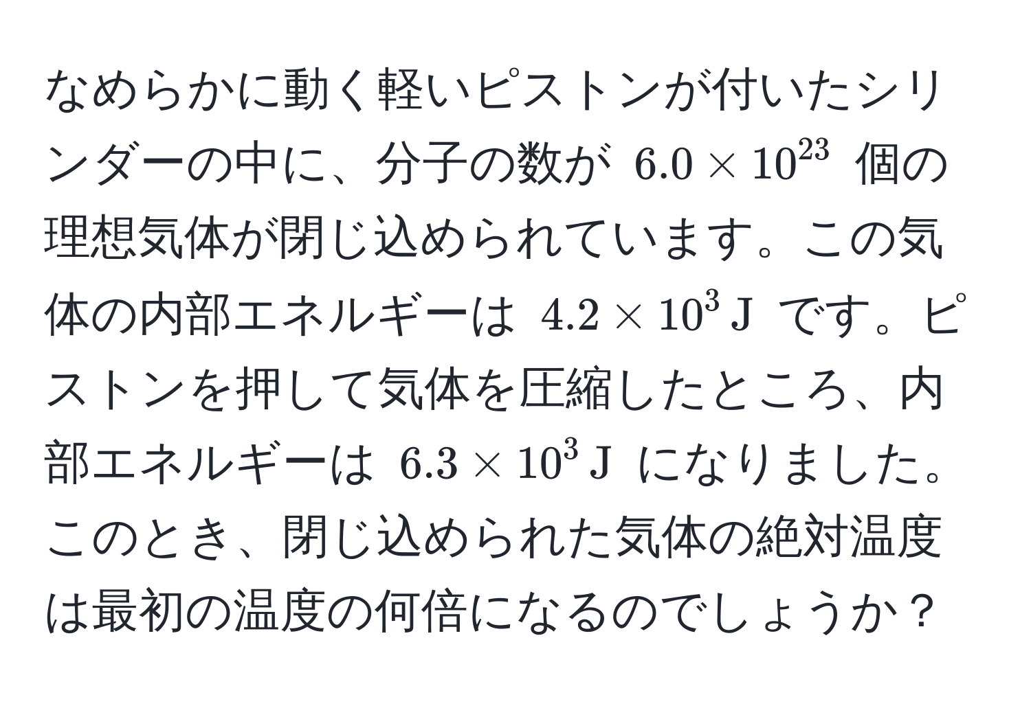 なめらかに動く軽いピストンが付いたシリンダーの中に、分子の数が $6.0 * 10^(23)$ 個の理想気体が閉じ込められています。この気体の内部エネルギーは $4.2 * 10^3 , J$ です。ピストンを押して気体を圧縮したところ、内部エネルギーは $6.3 * 10^3 , J$ になりました。このとき、閉じ込められた気体の絶対温度は最初の温度の何倍になるのでしょうか？