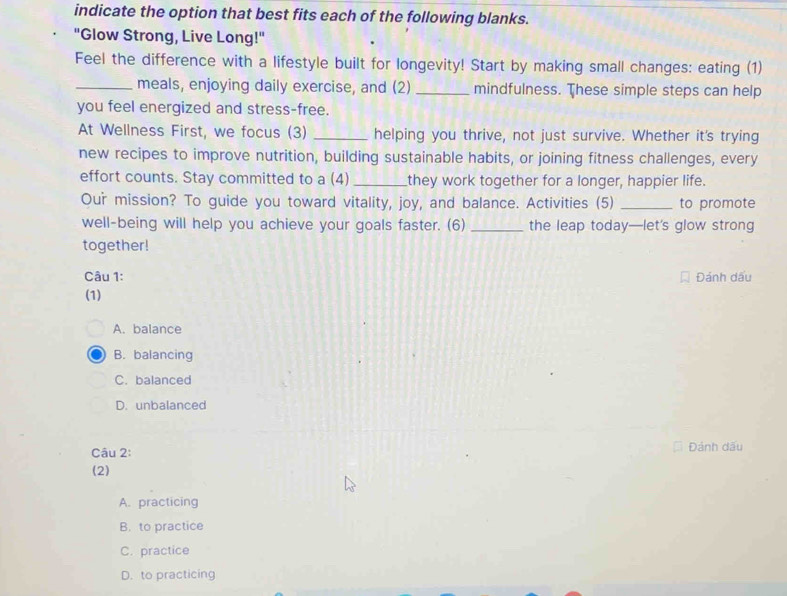 indicate the option that best fits each of the following blanks.
"Glow Strong, Live Long!"
Feel the difference with a lifestyle built for longevity! Start by making small changes: eating (1)
_meals, enjoying daily exercise, and (2) _mindfulness. These simple steps can help
you feel energized and stress-free.
At Wellness First, we focus (3) _helping you thrive, not just survive. Whether it's trying
new recipes to improve nutrition, building sustainable habits, or joining fitness challenges, every
effort counts. Stay committed to a (4) _they work together for a longer, happier life.
Our mission? To guide you toward vitality, joy, and balance. Activities (5) _to promote
well-being will help you achieve your goals faster. (6) _the leap today—let's glow strong
together!
Câu 1: Đánh dấu
(1)
A. balance
B. balancing
C. balanced
D. unbalanced
Câu 2: Đánh dấu
(2)
A. practicing
B. to practice
C. practice
D. to practicing