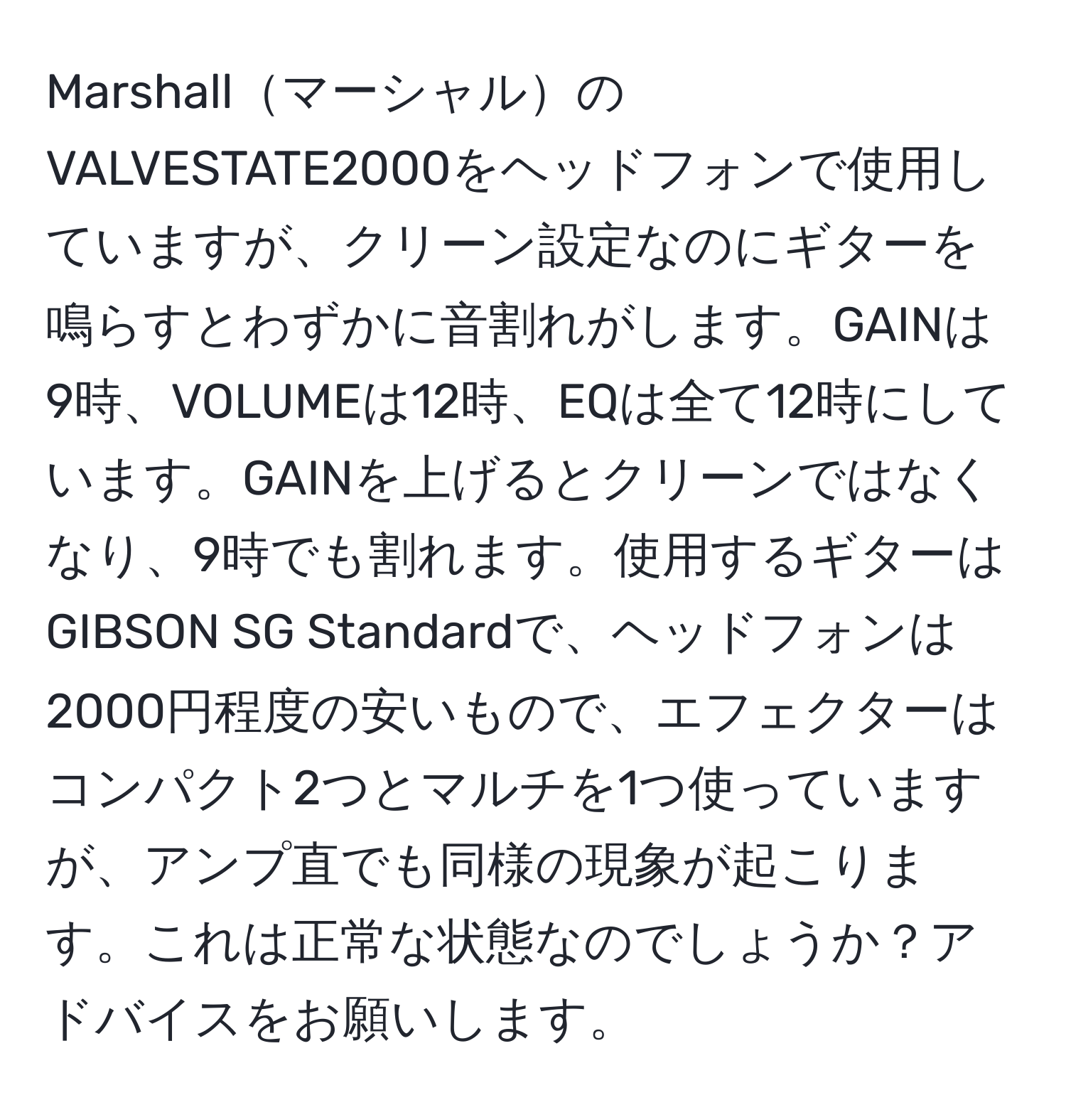 MarshallマーシャルのVALVESTATE2000をヘッドフォンで使用していますが、クリーン設定なのにギターを鳴らすとわずかに音割れがします。GAINは9時、VOLUMEは12時、EQは全て12時にしています。GAINを上げるとクリーンではなくなり、9時でも割れます。使用するギターはGIBSON SG Standardで、ヘッドフォンは2000円程度の安いもので、エフェクターはコンパクト2つとマルチを1つ使っていますが、アンプ直でも同様の現象が起こります。これは正常な状態なのでしょうか？アドバイスをお願いします。