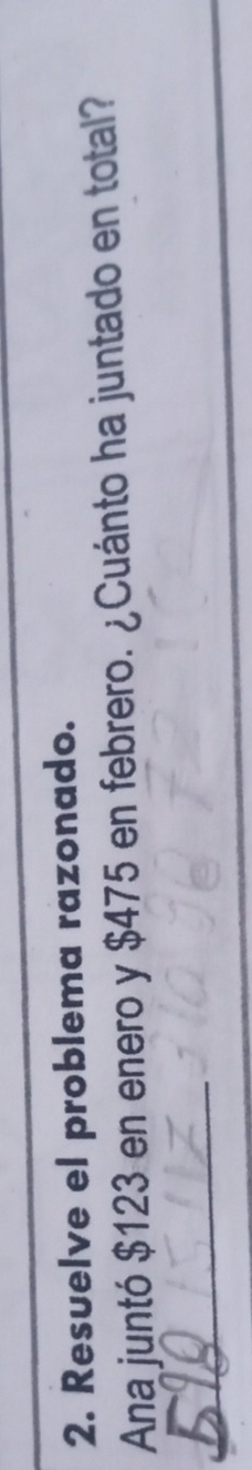 Resuelve el problema razonado. 
Ana juntó $123 en enero y $475 en febrero. ¿Cuánto ha juntado en total? 
_