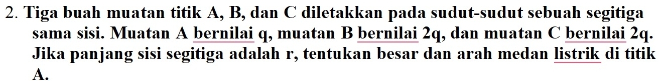 Tiga buah muatan titik A, B, dan C diletakkan pada sudut-sudut sebuah segitiga 
sama sisi. Muatan A bernilai q, muatan B bernilai 2q, dan muatan C bernilai 2q. 
Jika panjang sisi segitiga adalah r, tentukan besar dan arah medan listrik di titik
A.