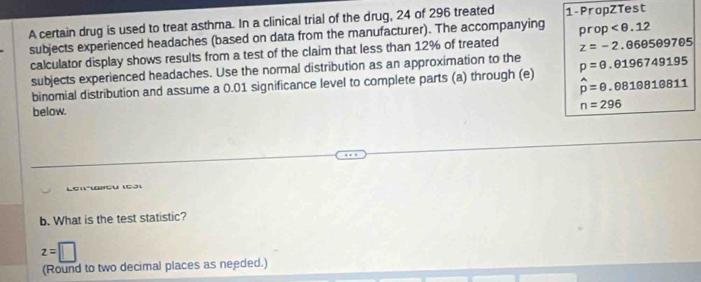 A certain drug is used to treat asthma. In a clinical trial of the drug, 24 of 296 treated 1 -PropZTest 
subjects experienced headaches (based on data from the manufacturer). The accompanying prop
calculator display shows results from a test of the claim that less than 12% of treated
z=-2.060509705
subjects experienced headaches. Use the normal distribution as an approximation to the 
binomial distribution and assume a 0.01 significance level to complete parts (a) through (e) p=0.0196749195
hat p=θ .081θ 810811
below. n=296
b. What is the test statistic?
z=□
(Round to two decimal places as needed.)