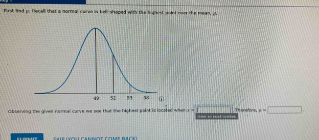 First find μ. Recall that a normal curve is bell-shaped with the highest point over the mean, μ
Observing the given normal curve we see that the highest point is located when x=□ Therefore, mu =□. 
Enter an exact number. 
Skip (Yol Cannot come Rack)