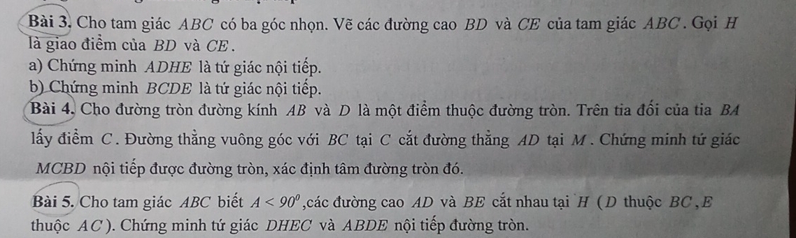 Bài 3, Cho tam giác ABC có ba góc nhọn. Vẽ các đường cao BD và CE của tam giác ABC. Gọi H 
là giao điểm của BD và CE . 
a) Chứng minh ADHE là tứ giác nội tiếp. 
b) Chứng minh BCDE là tứ giác nội tiếp. 
Bài 4, Cho đường tròn đường kính AB và D là một điểm thuộc đường tròn. Trên tia đối của tia BA 
lấy điểm C. Đường thẳng vuông góc với BC tại C cắt đường thẳng AD tại M. Chứng minh tứ giác
MCBD nội tiếp được đường tròn, xác định tâm đường tròn đó. 
Bài 5. Cho tam giác ABC biết A<90° các đường cao AD và BE cắt nhau tại `H ( D thuộc BC, E 
thuộc AC). Chứng minh tứ giác DHEC và ABDE nội tiếp đường tròn.