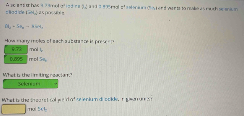 A scientist has 9.73mol of iodine (I_2) and 0.895mol of selenium (Se_8) and wants to make as much selenium 
diiodide (Sel_2) as possible.
8I_2+Se_8to 8SeI_2
How many moles of each substance is present?
9.73 mol l_2
0.895 mol Se_8
What is the limiting reactant? 
Selenium 
What is the theoretical yield of selenium diiodide, in given units?
mol SeI_2