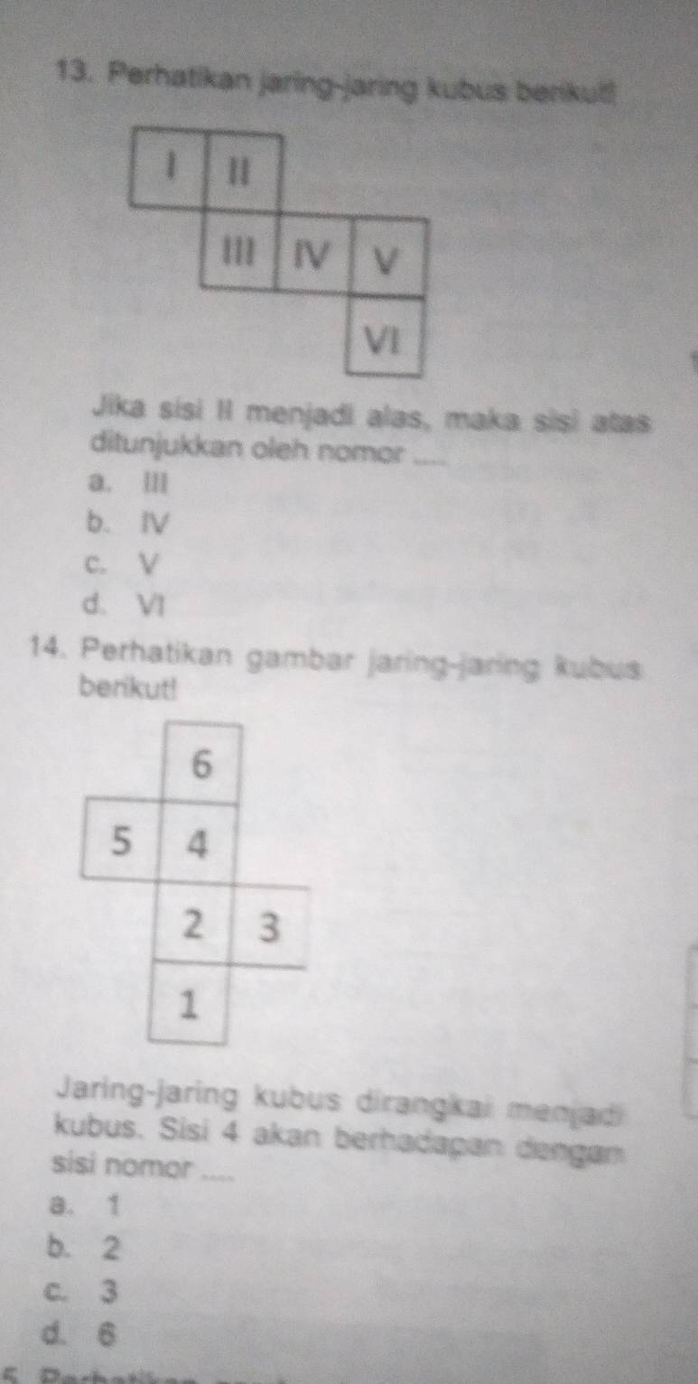 Perhatikan jaring-jaring kubus berikut!
1
III IV V
VI
Jika sisi II menjadi alas, maka sisi atas
ditunjukkan oleh nomor_
a. II
b. ⅣV
c. V
d. VI
14. Perhatikan gambar jaring-jaring kubus
berikut!
6
5 4
2 3
1
Jaring-jaring kubus dirangkai menjadi
kubus. Sisi 4 akan berhadapan dengan
sisi nomor_
a. 1
b. 2
c. 3
d. 6